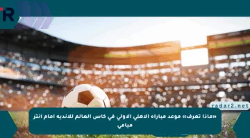 «ماذا تعرف» موعد مباراة الأهلي الأولى في كأس العالم للأندية أمام إنتر ميامي